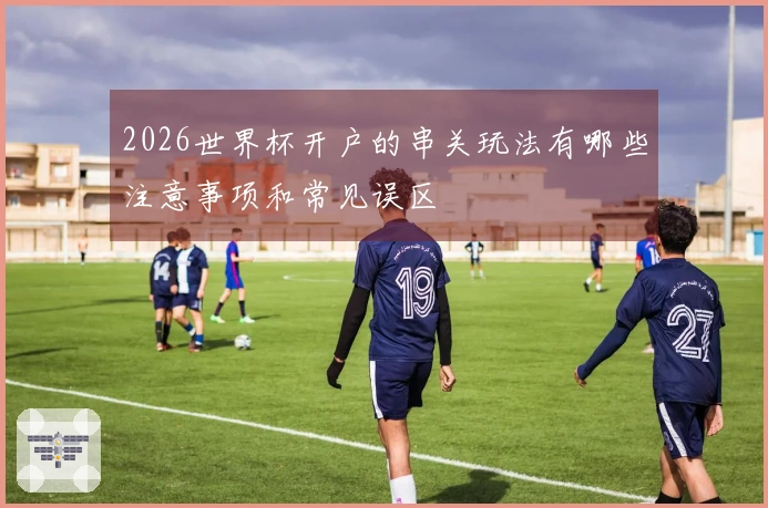 2026世界杯开户的串关玩法有哪些注意事项和常见误区